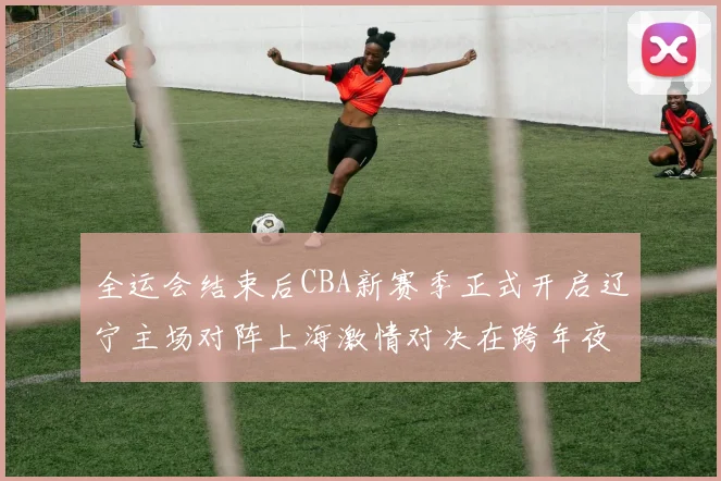 全运会结束后CBA新赛季正式开启辽宁主场对阵上海激情对决在跨年夜上演