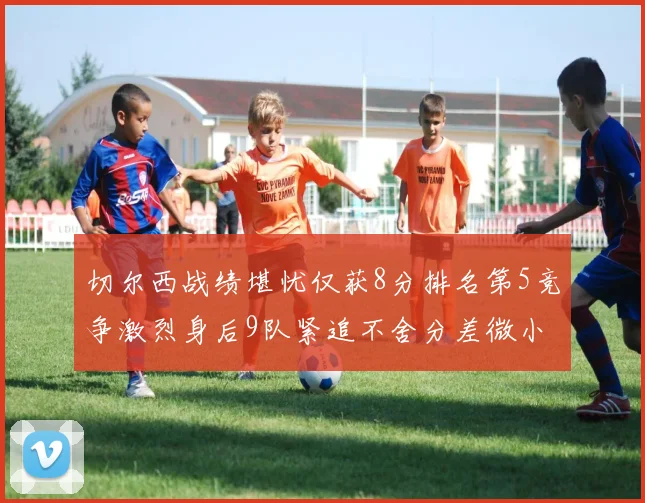 切尔西战绩堪忧仅获8分排名第5竞争激烈身后9队紧追不舍分差微小