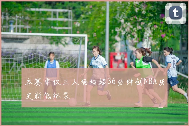 本赛季仅三人场均超36分钟创NBA历史新低纪录