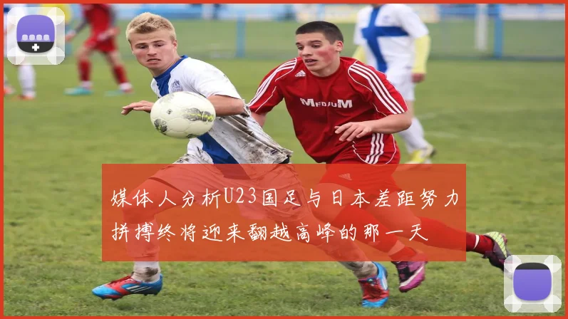 媒体人分析U23国足与日本差距努力拼搏终将迎来翻越高峰的那一天