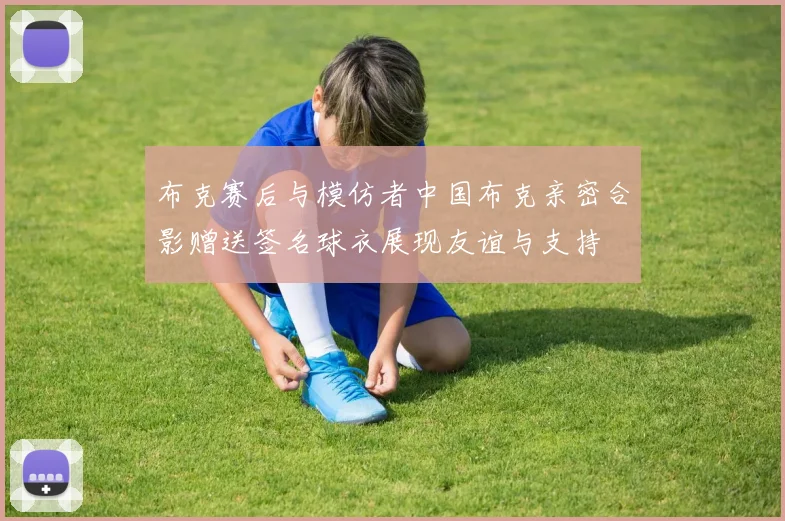布克赛后与模仿者中国布克亲密合影赠送签名球衣展现友谊与支持