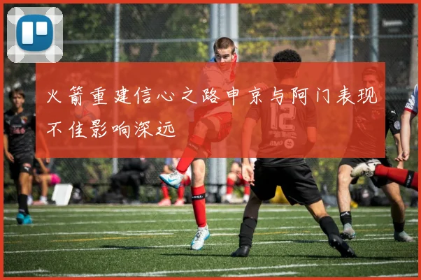 火箭重建信心之路申京与阿门表现不佳影响深远