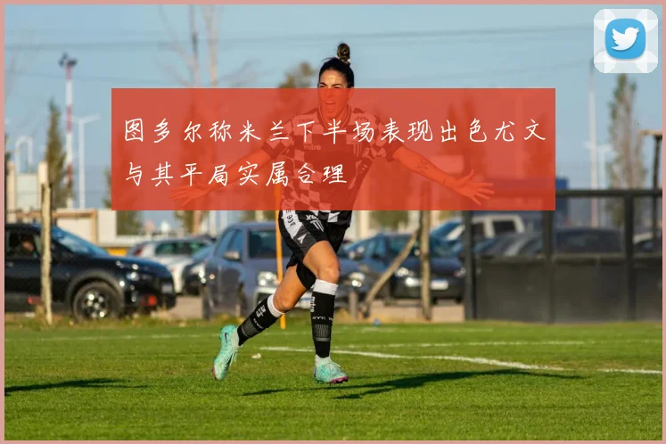 图多尔称米兰下半场表现出色尤文与其平局实属合理