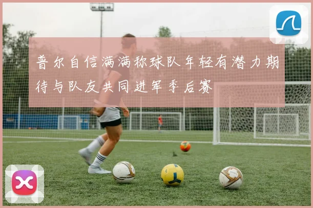普尔自信满满称球队年轻有潜力期待与队友共同进军季后赛