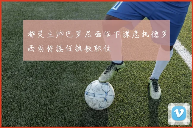 都灵主帅巴罗尼面临下课危机德罗西或将接任执教职位
