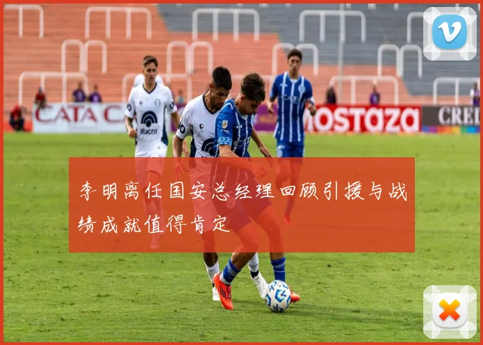 李明离任国安总经理回顾引援与战绩成就值得肯定
