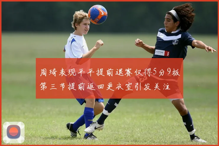 周琦表现平平提前退赛仅得5分9板第三节提前返回更衣室引发关注