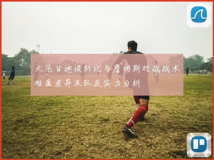 大范甘迪谈科比与詹姆斯对战战术难度差异及队友实力分析