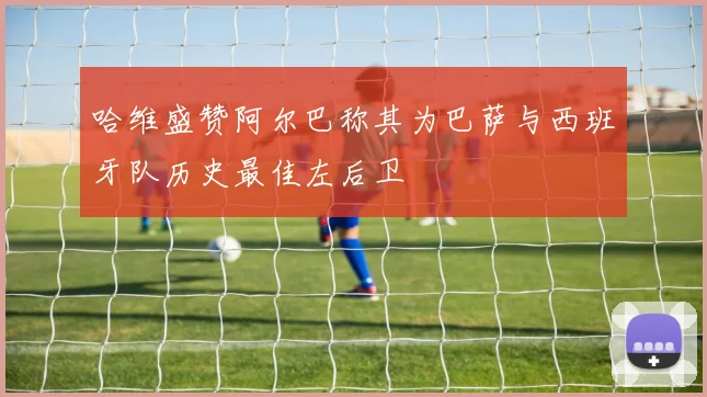 哈维盛赞阿尔巴称其为巴萨与西班牙队历史最佳左后卫