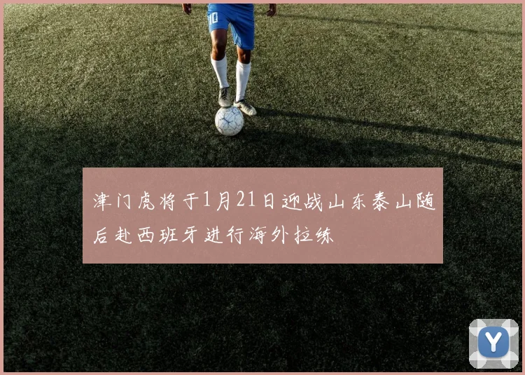 津门虎将于1月21日迎战山东泰山随后赴西班牙进行海外拉练