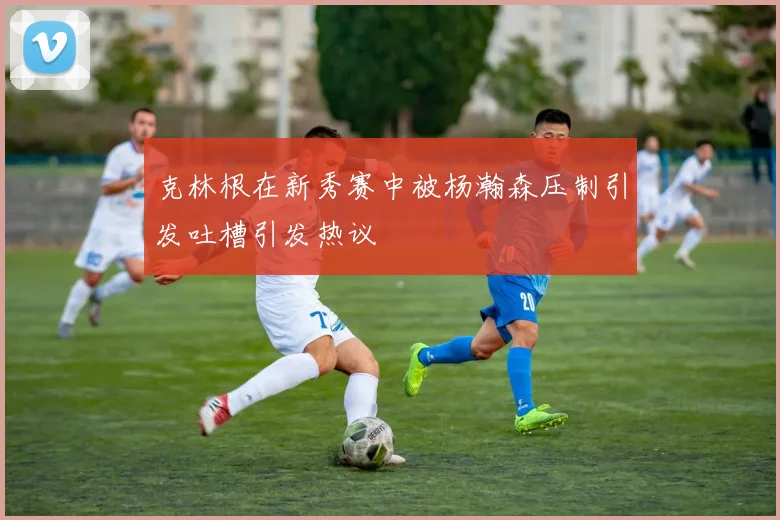 克林根在新秀赛中被杨瀚森压制引发吐槽引发热议