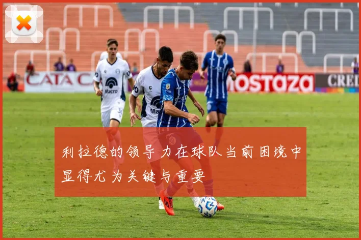 利拉德的领导力在球队当前困境中显得尤为关键与重要