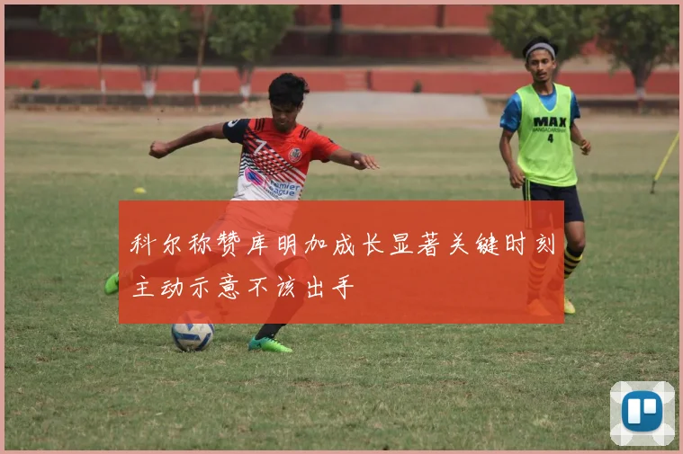 科尔称赞库明加成长显著关键时刻主动示意不该出手