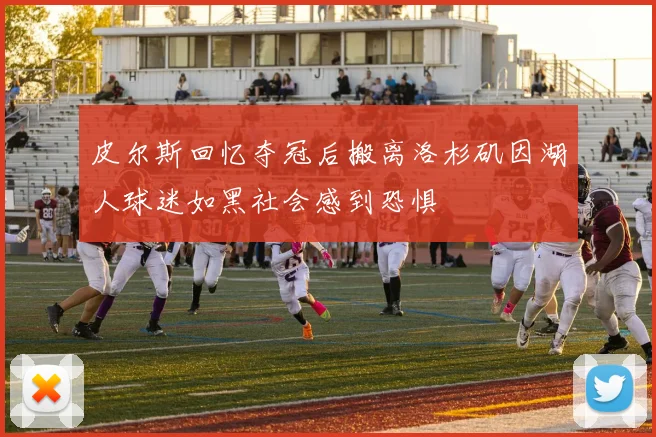 皮尔斯回忆夺冠后搬离洛杉矶因湖人球迷如黑社会感到恐惧