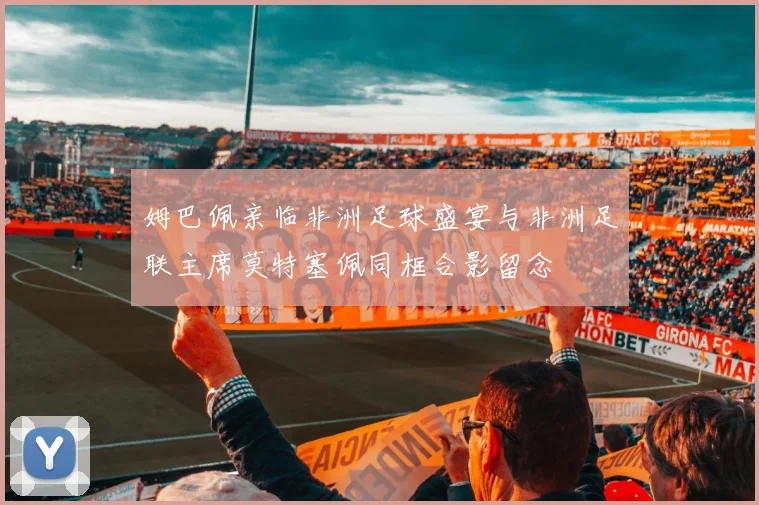 姆巴佩亲临非洲足球盛宴与非洲足联主席莫特塞佩同框合影留念