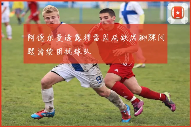 阿德尔曼透露穆雷因病缺席脚踝问题持续困扰球队