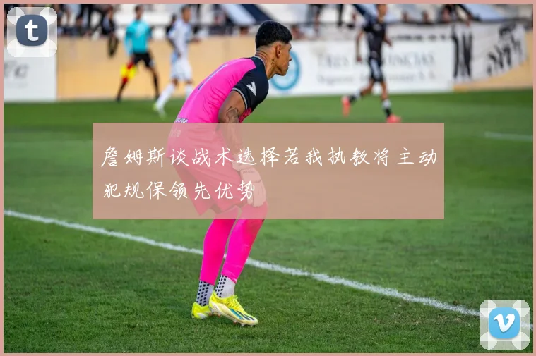 詹姆斯谈战术选择若我执教将主动犯规保领先优势