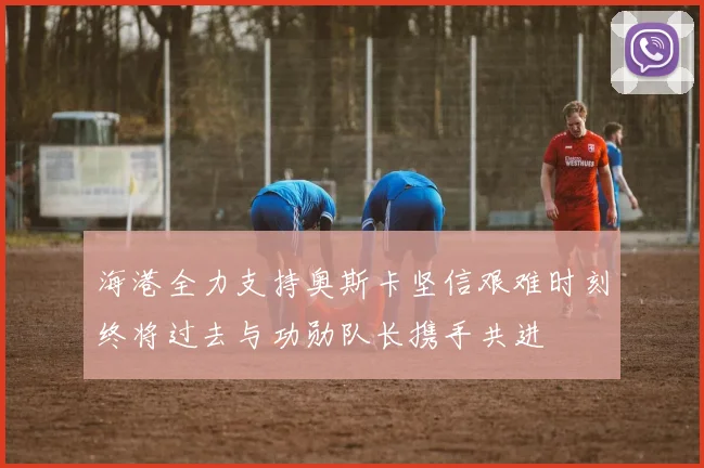 海港全力支持奥斯卡坚信艰难时刻终将过去与功勋队长携手共进