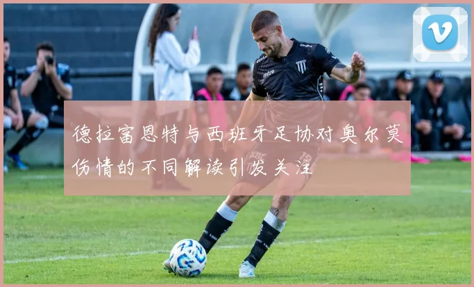 德拉富恩特与西班牙足协对奥尔莫伤情的不同解读引发关注