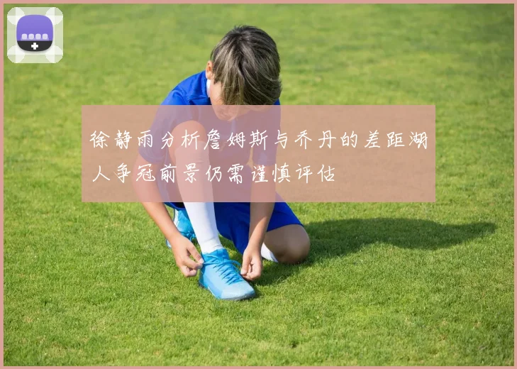 徐静雨分析詹姆斯与乔丹的差距湖人争冠前景仍需谨慎评估