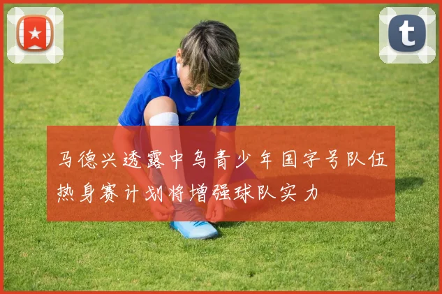 马德兴透露中乌青少年国字号队伍热身赛计划将增强球队实力