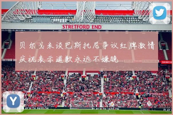 贝尔戈米谈巴斯托尼争议红牌激情庆祝表示道歉永远不嫌晚
