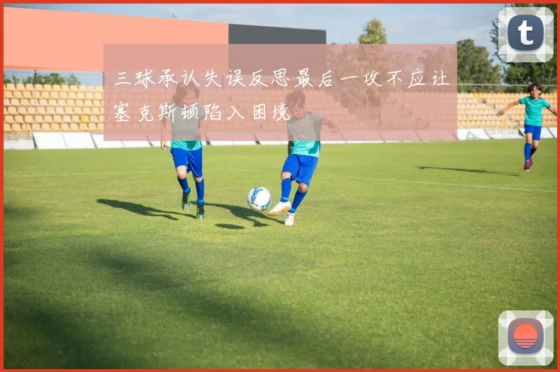 三球承认失误反思最后一攻不应让塞克斯顿陷入困境