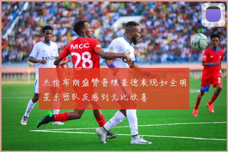 杰伦布朗盛赞普理查德表现如全明星亲密队友感到无比欣喜