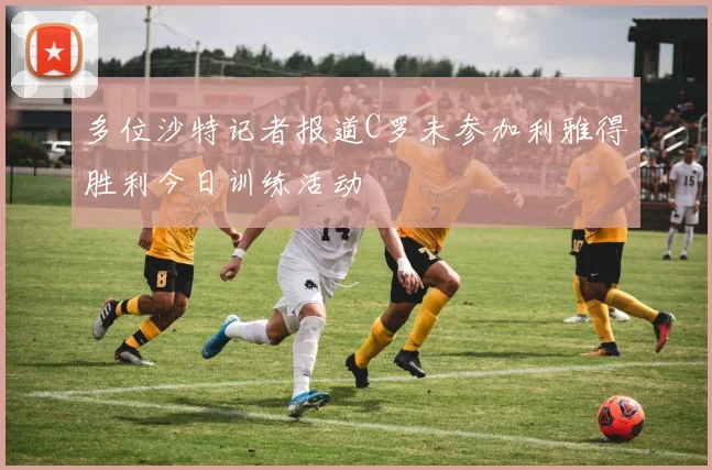 多位沙特记者报道C罗未参加利雅得胜利今日训练活动