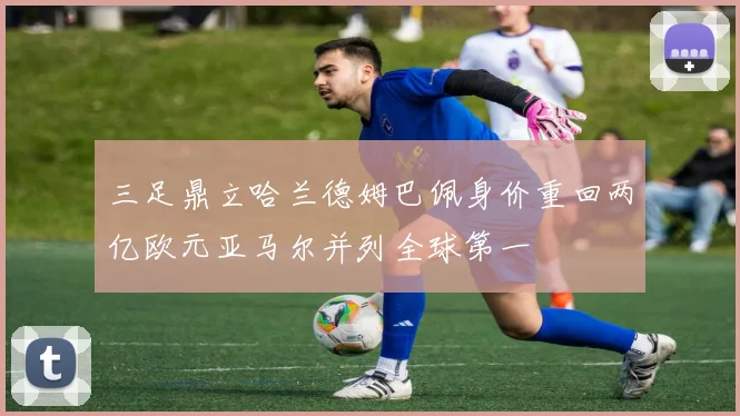 三足鼎立哈兰德姆巴佩身价重回两亿欧元亚马尔并列全球第一