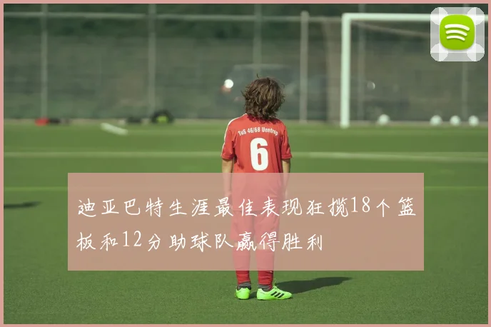 迪亚巴特生涯最佳表现狂揽18个篮板和12分助球队赢得胜利