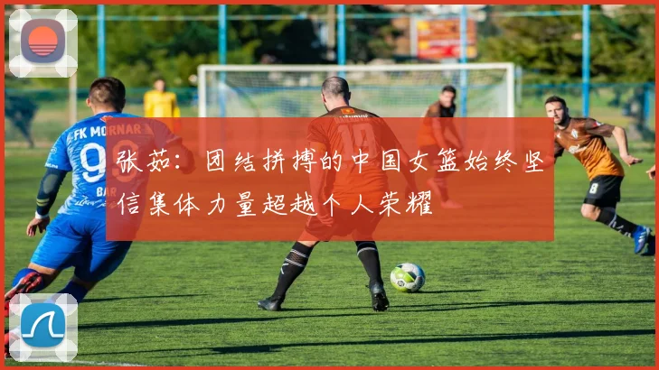 张茹：团结拼搏的中国女篮始终坚信集体力量超越个人荣耀