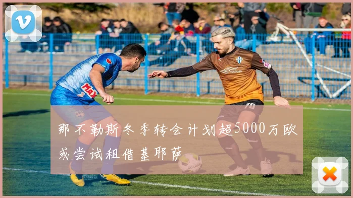 那不勒斯冬季转会计划超5000万欧或尝试租借基耶萨