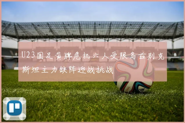 U23国足黄牌危机六人受限乌兹别克斯坦主力缺阵迎战挑战