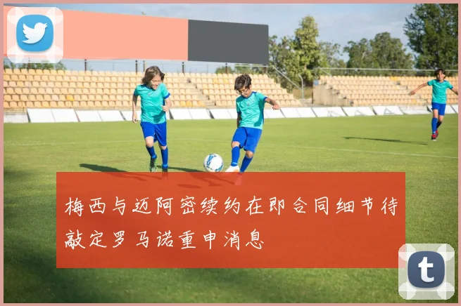 梅西与迈阿密续约在即合同细节待敲定罗马诺重申消息