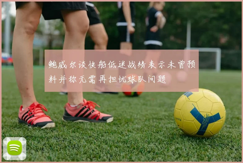 鲍威尔谈快船低迷战绩表示未曾预料并称无需再担忧球队问题