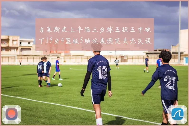 吉莱斯皮上半场三分球五投五中砍下15分4篮板5助攻表现完美无失误